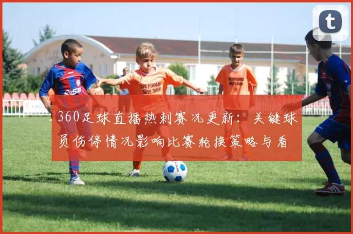 360足球直播热刺赛况更新：关键球员伤停情况影响比赛轮换策略与看点
