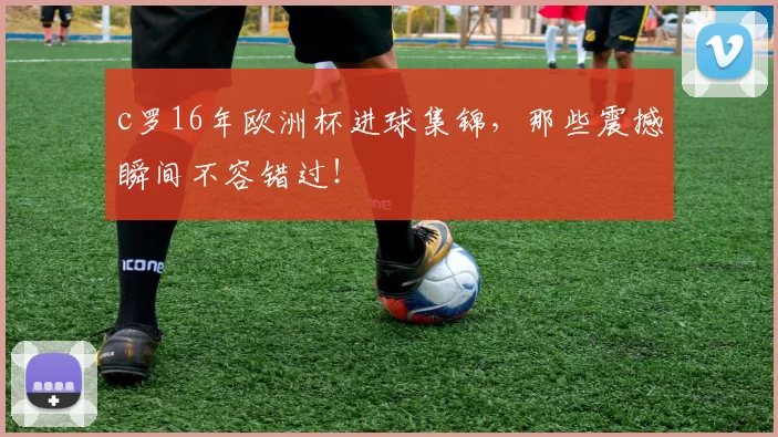 c罗16年欧洲杯进球集锦，那些震撼瞬间不容错过！
