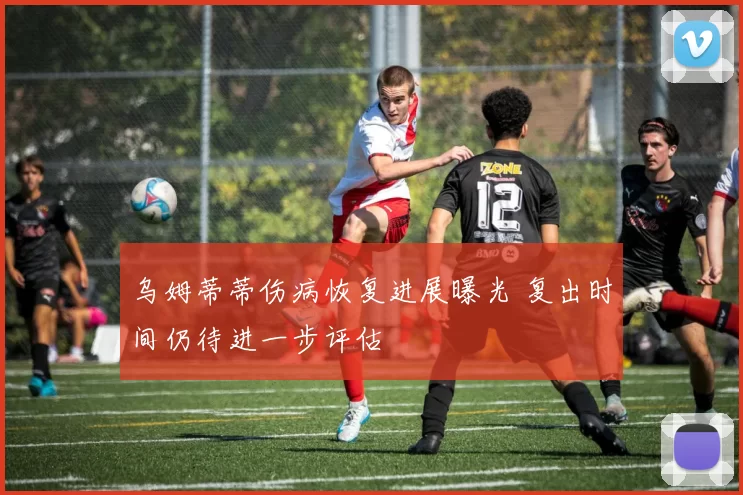 乌姆蒂蒂伤病恢复进展曝光 复出时间仍待进一步评估