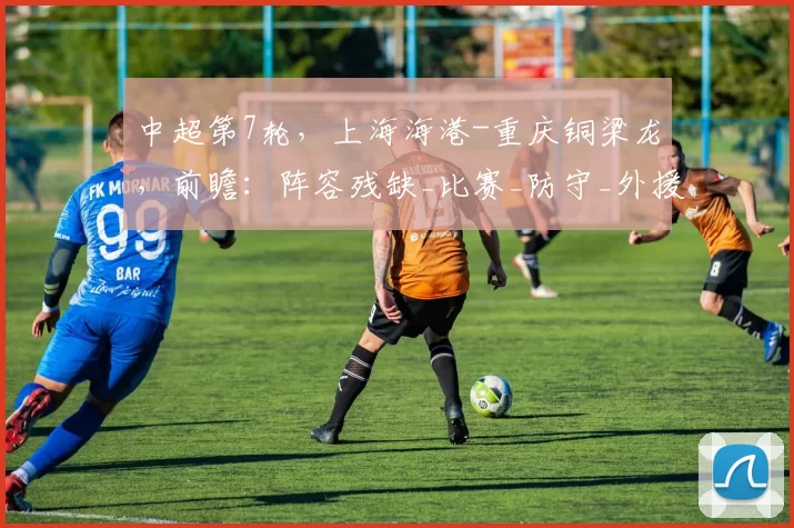 中超第7轮，上海海港-重庆铜梁龙，前瞻：阵容残缺_比赛_防守_外援