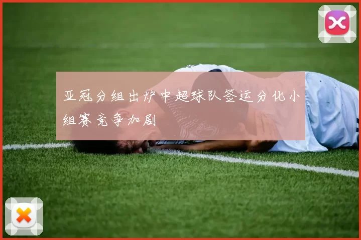 亚冠分组出炉中超球队签运分化小组赛竞争加剧