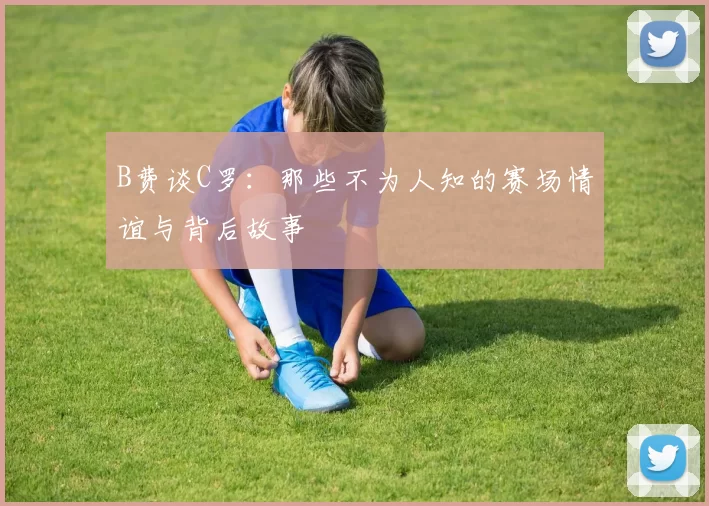 B费谈C罗：那些不为人知的赛场情谊与背后故事