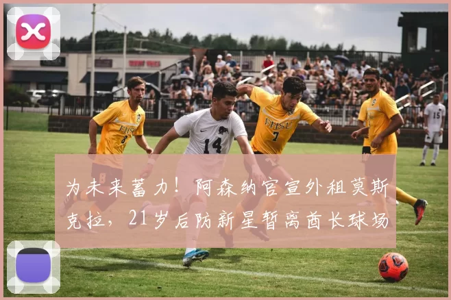 为未来蓄力！阿森纳官宣外租莫斯克拉，21岁后防新星暂离酋长球场_球员_赛季_防守