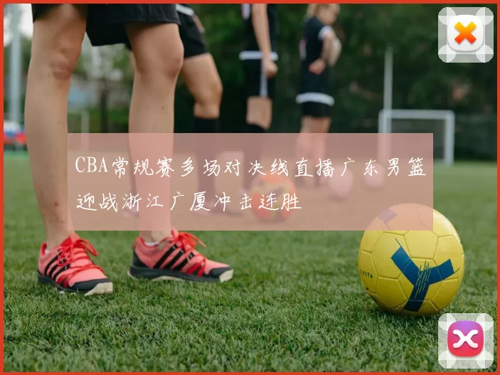 CBA常规赛多场对决线直播广东男篮迎战浙江广厦冲击连胜