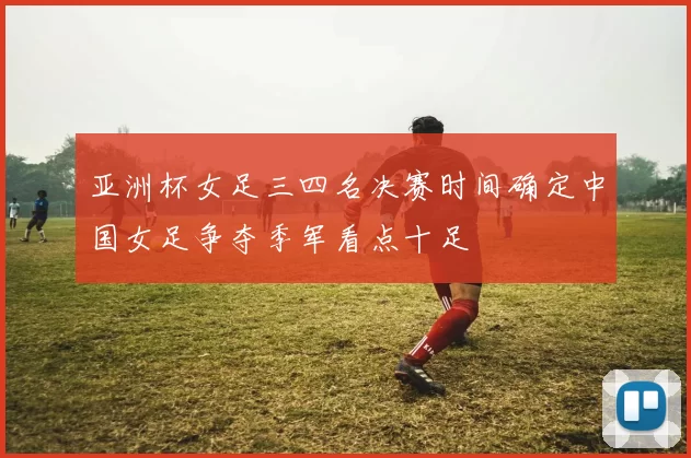 亚洲杯女足三四名决赛时间确定中国女足争夺季军看点十足