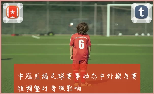 中冠直播足球赛事动态中外援与赛程调整对晋级影响