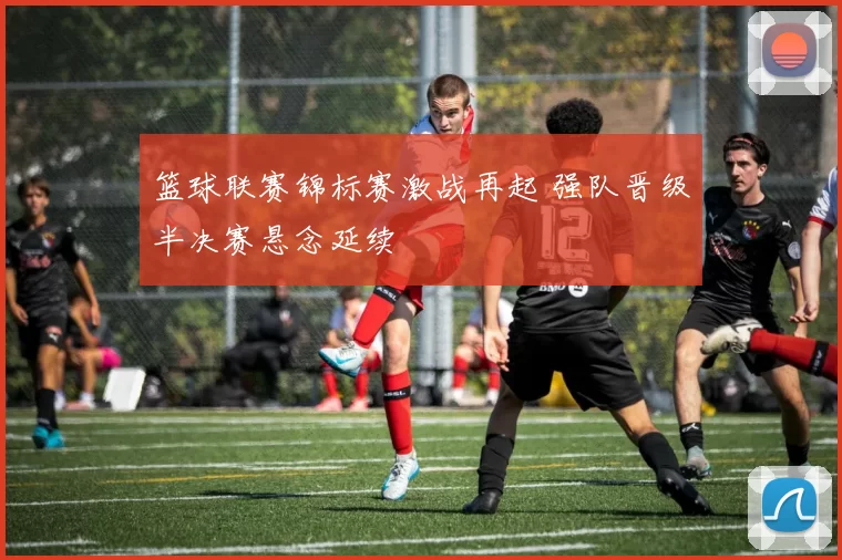篮球联赛锦标赛激战再起 强队晋级半决赛悬念延续