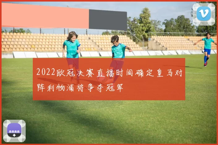 2022欧冠决赛直播时间确定皇马对阵利物浦将争夺冠军