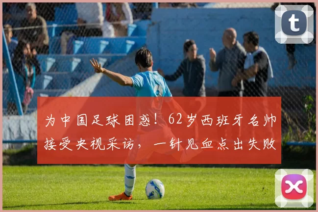 为中国足球困惑！62岁西班牙名帅接受央视采访，一针见血点出失败原因