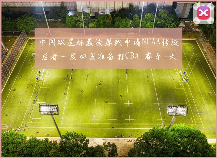 中国双星林葳淡厚然申请NCAA转校 后者一度回国准备打CBA_赛季_大学_篮板