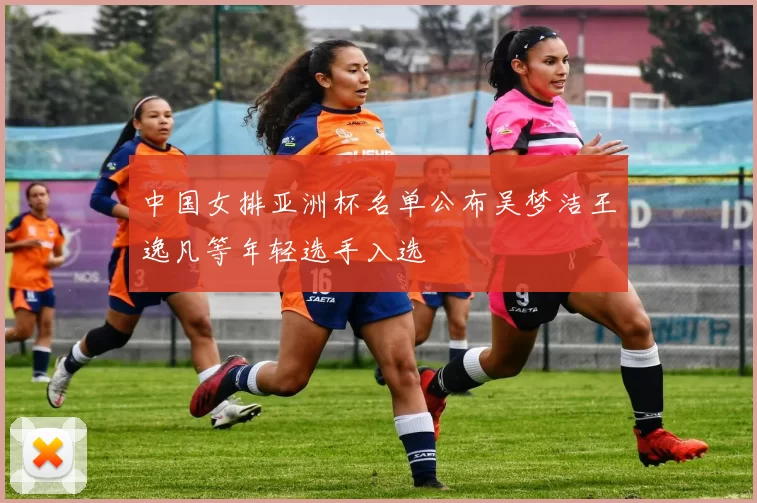 中国女排亚洲杯名单公布吴梦洁王逸凡等年轻选手入选